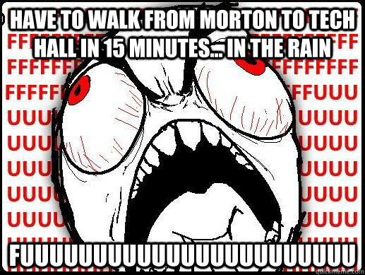 have to walk from morton to tech hall in 15 minutes... in the rain fuuuuuuuuuuuuuuuuuuuuuuu - have to walk from morton to tech hall in 15 minutes... in the rain fuuuuuuuuuuuuuuuuuuuuuuu  FUUUUU