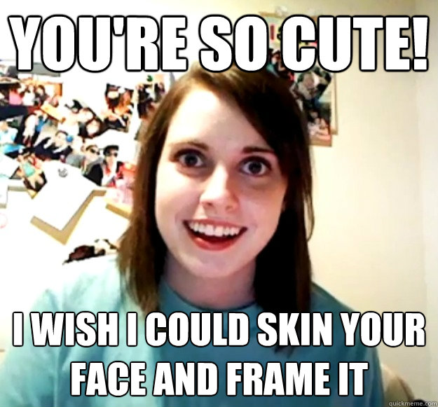 You're so cute! I wish I could skin your face and frame it  Overly Attached Girlfriend