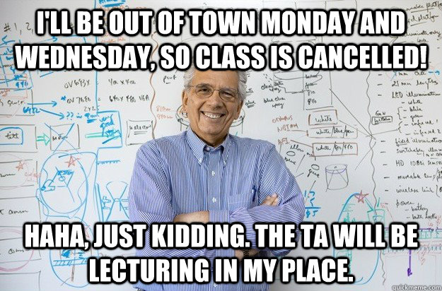 I'll be out of town Monday and Wednesday, so class is cancelled! haha, just kidding. The TA will be lecturing in my place.  Engineering Professor