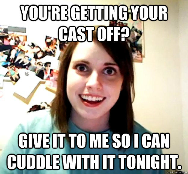 You're getting your cast off? Give it to me so I can cuddle with it tonight.  Overly Attached Girlfriend