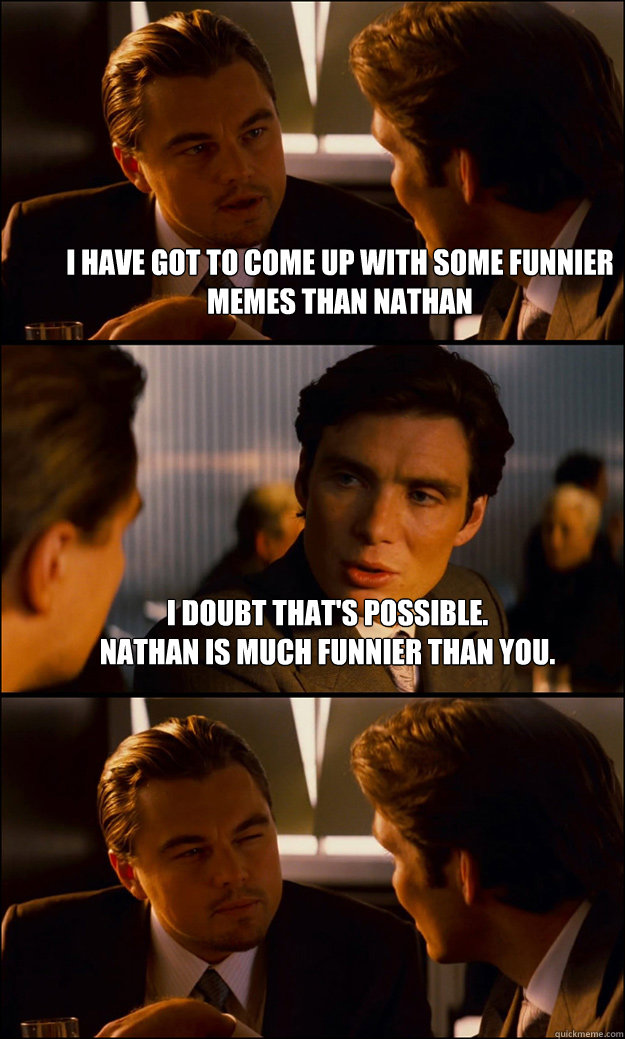 I have got to come up with some funnier memes than nathan i doubt that's possible. 
nathan is much funnier than you.  - I have got to come up with some funnier memes than nathan i doubt that's possible. 
nathan is much funnier than you.   Inception