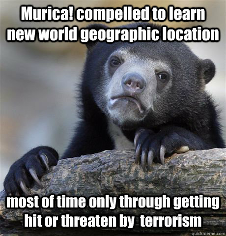 Murica! compelled to learn  new world geographic location  most of time only through getting hit or threaten by  terrorism  Confession Bear