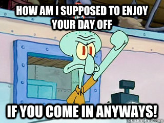 How am i supposed to enjoy your day off if you come in anyways!  Irritated Squidward