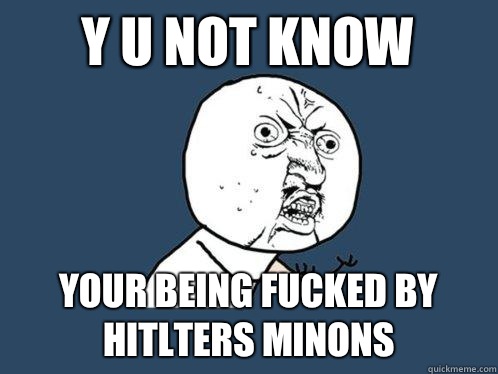 Y U NOT KNOW  YOUR BEING FucKED BY HITLTERS MINONS  Y U No