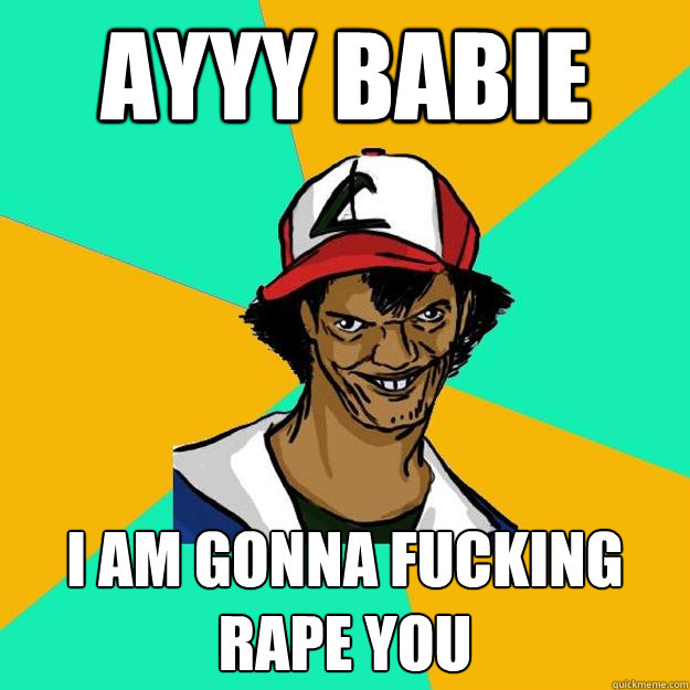 ayyy babie  I AM GONNA FUCKING RAPE YOU  Ash Pedreiro