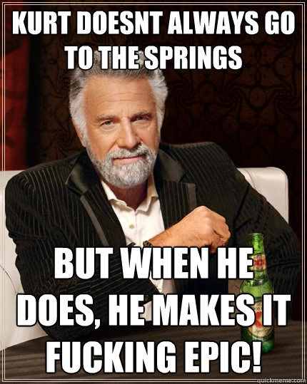 Kurt doesnt always go to the springs But when he does, he makes it fucking epic!  The Most Interesting Man In The World