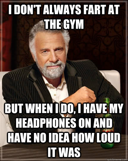 I don't always fart at the gym but when I do, I have my headphones on and have no idea how loud it was  The Most Interesting Man In The World