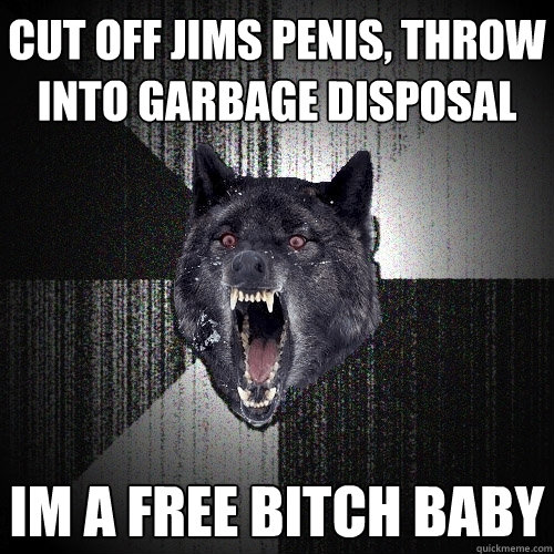 Cut off Jims penis, throw into garbage disposal IM A FREE BITCH BABY  Insanity Wolf