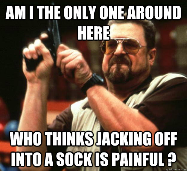 am I the only one around here Who thinks jacking off into a sock is painful ?  Angry Walter