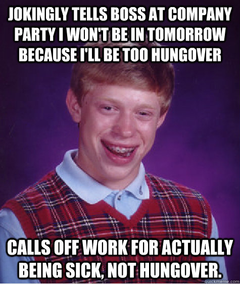 Jokingly tells boss at company party I won't be in tomorrow because I'll be too hungover  Calls off work for actually being sick, not hungover.  Bad Luck Brian