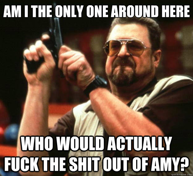 Am I the only one around here Who would actually fuck the shit out of Amy?  Big Lebowski