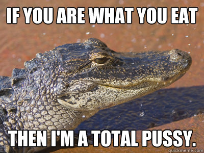 If you are what you eat Then I'm a total pussy.  Sleazy Alligator