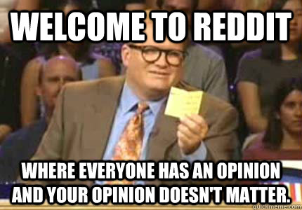 Welcome to reddit where everyone has an opinion and your opinion doesn't matter.  Whose Line