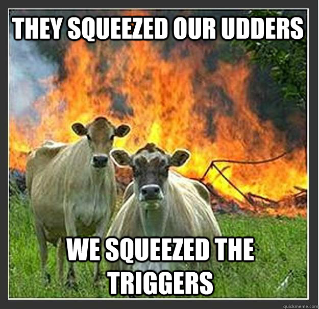 They squeezed our udders we squeezed the triggers  Evil cows