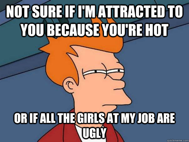 not sure if i'm attracted to you because you're hot or if all the girls at my job are ugly - not sure if i'm attracted to you because you're hot or if all the girls at my job are ugly  Futurama Fry