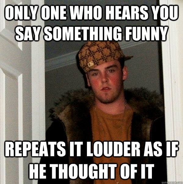 only one who Hears you say something funny Repeats it louder as if he thought of it  Scumbag Steve