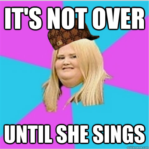 It's not over until she sings  scumbag fat girl