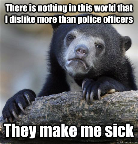 There is nothing in this world that I dislike more than police officers   They make me sick  Confession Bear