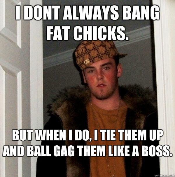 I dont always bang fat chicks.  But when I do, I tie them up and ball gag them like a boss.   Scumbag Steve