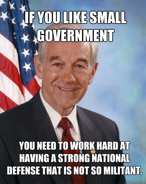 If you like small government you need to work hard at having a strong national defense that is not so militant.  - If you like small government you need to work hard at having a strong national defense that is not so militant.   Ron Paul