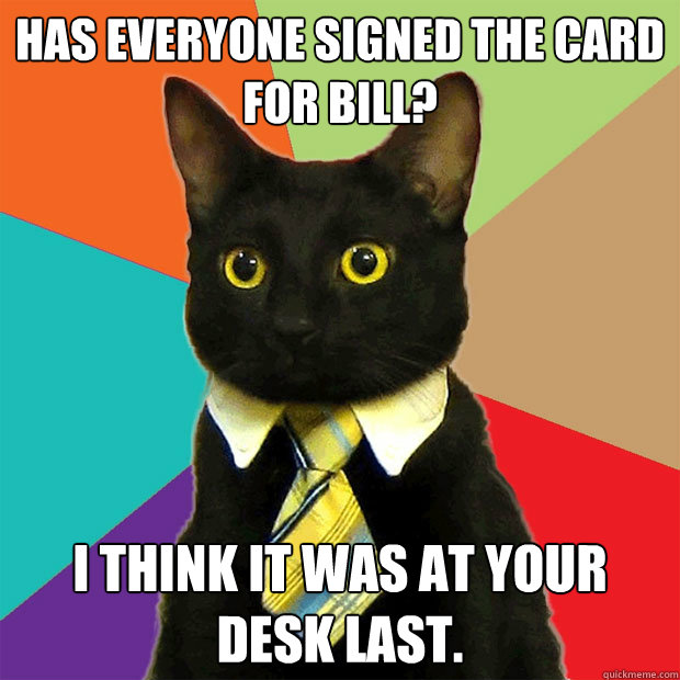 Has everyone signed the card for Bill? I think it was at your desk last. - Has everyone signed the card for Bill? I think it was at your desk last.  Business Cat