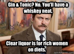 Gin & Tonic? No. You'll have a whiskey neat. Clear liquor is for rich women on diets. - Gin & Tonic? No. You'll have a whiskey neat. Clear liquor is for rich women on diets.  Ron Swanson