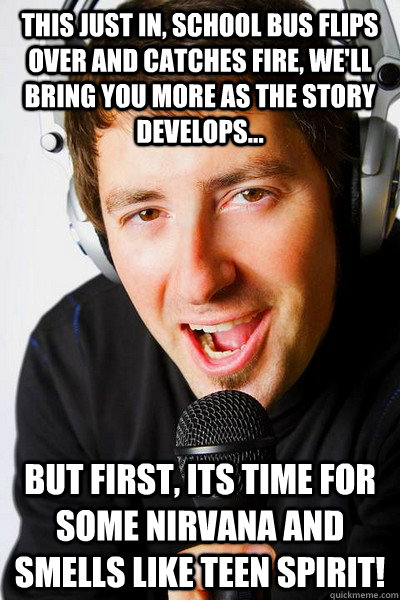 this just in, school bus flips over and catches fire, we'll bring you more as the story develops... but first, its time for some Nirvana and Smells like teen spirit!  inappropriate radio DJ