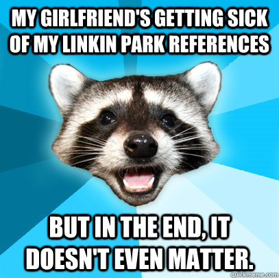 My girlfriend's getting sick of my Linkin Park references But in the end, it doesn't even matter. - My girlfriend's getting sick of my Linkin Park references But in the end, it doesn't even matter.  Lame Pun Coon