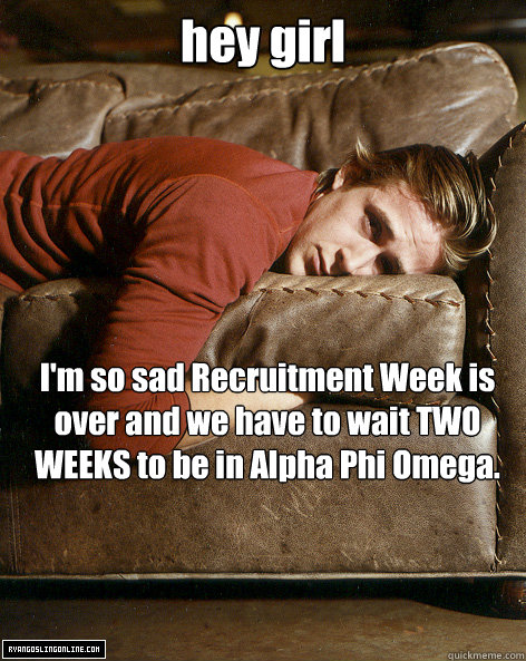 hey girl I'm so sad Recruitment Week is over and we have to wait TWO WEEKS to be in Alpha Phi Omega. - hey girl I'm so sad Recruitment Week is over and we have to wait TWO WEEKS to be in Alpha Phi Omega.  Ryan Gosling Hey Girl