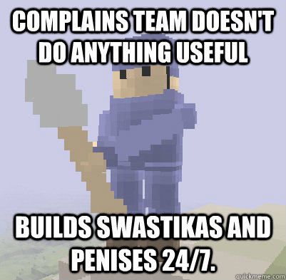 Complains team doesn't do anything useful Builds swastikas and penises 24/7.  