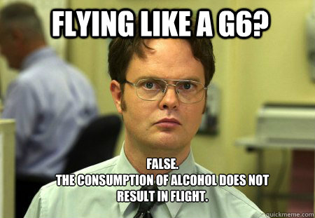 Flying Like a G6? FALSE.  
The consumption of alcohol does not result in flight.  - Flying Like a G6? FALSE.  
The consumption of alcohol does not result in flight.   Schrute