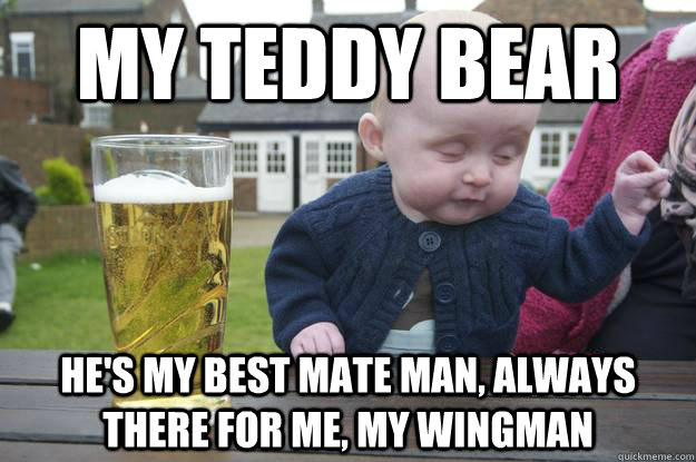 My teddy bear he's my best mate man, always there for me, my wingman  drunk baby