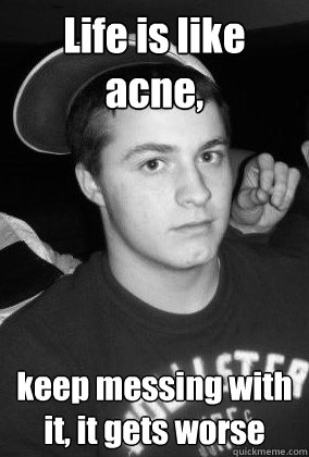 Life is like acne, keep messing with it, it gets worse  