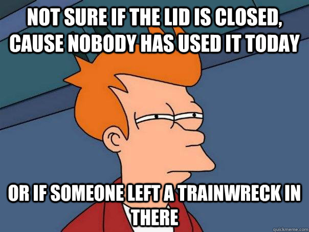 Not sure if the lid is closed, cause nobody has used it today Or if someone left a trainwreck in there  Futurama Fry