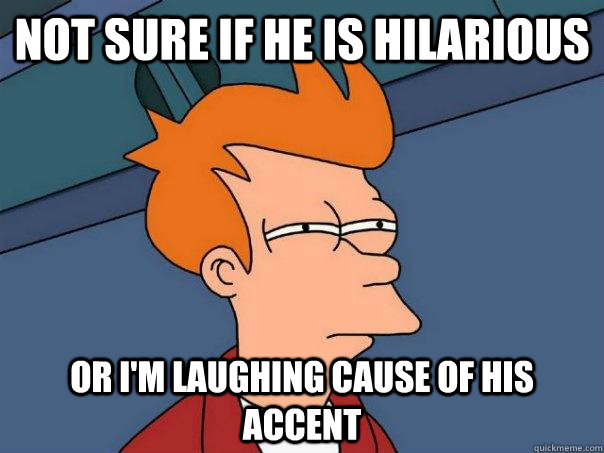 Not sure if he is hilarious Or I'm laughing cause of his accent  Futurama Fry