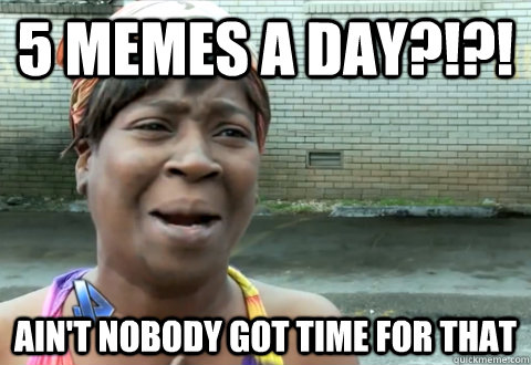 5 memes a day?!?! Ain't nobody got time for that  aint nobody got time