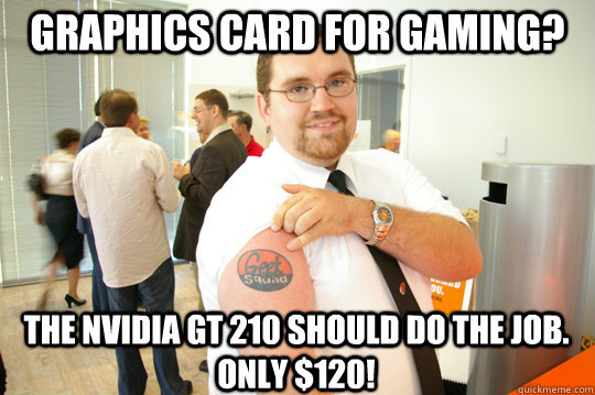 Graphics card for gaming? The nVidia GT 210 should do the job. Only $120!  GeekSquad Gus