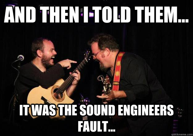 And then I told them... It was the sound engineers fault...  