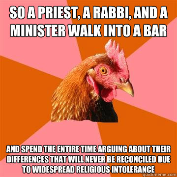 So a priest, a rabbi, and a minister walk into a bar and spend the entire time arguing about their differences that will never be reconciled due to widespread religious intolerance  Anti-Joke Chicken