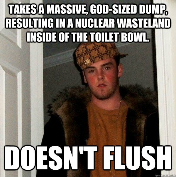 Takes a massive, god-sized dump, resulting in a nuclear wasteland inside of the toilet bowl. Doesn't flush  Scumbag Steve