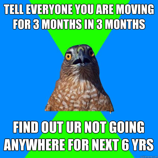 Tell everyone you are moving for 3 months in 3 months Find out ur not going anywhere for next 6 yrs  Hawkward