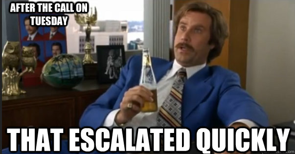 That Escalated Quickly After the call on Tuesday  Ron Burgandy escalated quickly