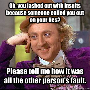 Oh, you lashed out with insults because someone called you out on your lies? Please tell me how it was all the other person's fault.  Condescending Wonka