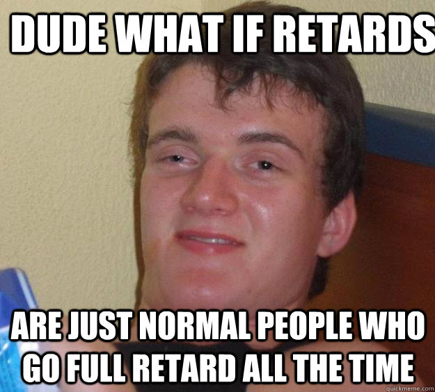 dude what if retards  are just normal people who go full retard all the time  10 Guy