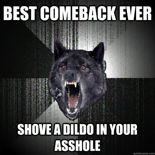 best comeback ever SHOVE A DILDO IN YOUR ASSHOLE - best comeback ever SHOVE A DILDO IN YOUR ASSHOLE  Insanity Wolf