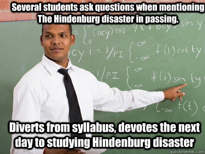 Several students ask questions when mentioning The Hindenburg disaster in passing. Diverts from syllabus, devotes the next day to studying Hindenburg disaster   