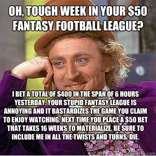 Oh, Tough week in your $50 fantasy football league? i bet a total of $400 in the span of 6 hours yesterday. your stupid fantasy league is annoying and it bastardizes the game you claim to enjoy watching. Next time you place a $50 bet that takes 16 weeks t  Condescending Wonka