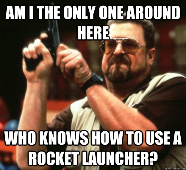 am I the only one around here who knows how to use a rocket launcher?   Angry Walter