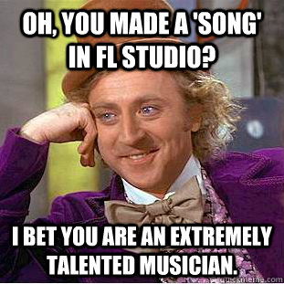 Oh, you made a 'song' in FL Studio? I bet you are an extremely talented musician.  Condescending Wonka