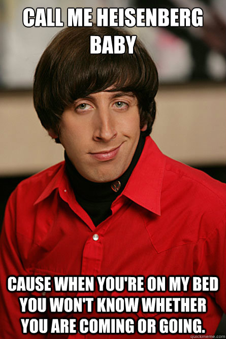 Call me Heisenberg baby Cause when you're on my bed you won't know whether you are coming or going. - Call me Heisenberg baby Cause when you're on my bed you won't know whether you are coming or going.  Pickup Line Scientist